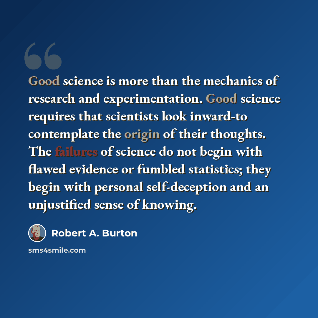 “Good science is more than the mechanics of research and experimentation. Good science requires that scientists look inward-to contemplate the origin of their thoughts. The failures of science do not begin with flawed evidence or fumbled statistics; they begin with personal self-deception and an…” quote by Robert A. Burton