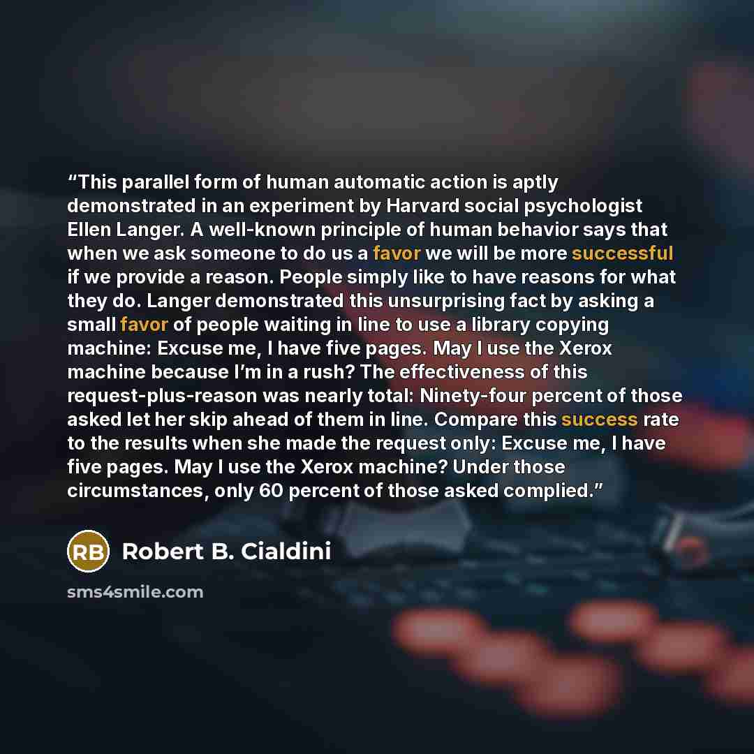 “This parallel form of human automatic action is aptly demonstrated in an experiment by Harvard social psychologist Ellen Langer. A well-known principle of human behavior says that when we ask someone to do us a favor we will be more successful if we provide a reason. People simply like to have…” quote by Robert B. Cialdini