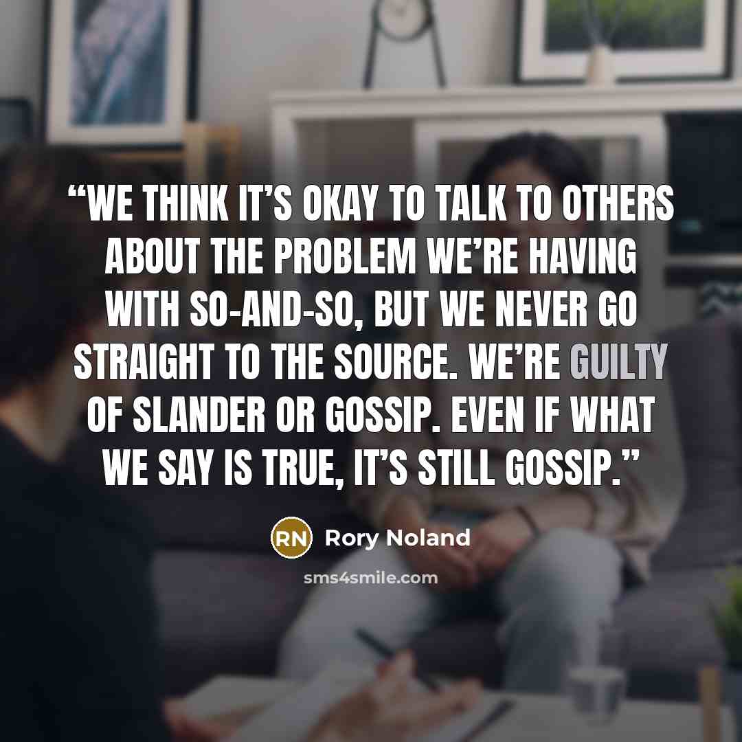 “We think it’s okay to talk to others about the problem we’re having with so-and-so, but we never go straight to the source. We’re guilty of slander or gossip. Even if what we say is true, it’s still gossip.” quote by Rory Noland
