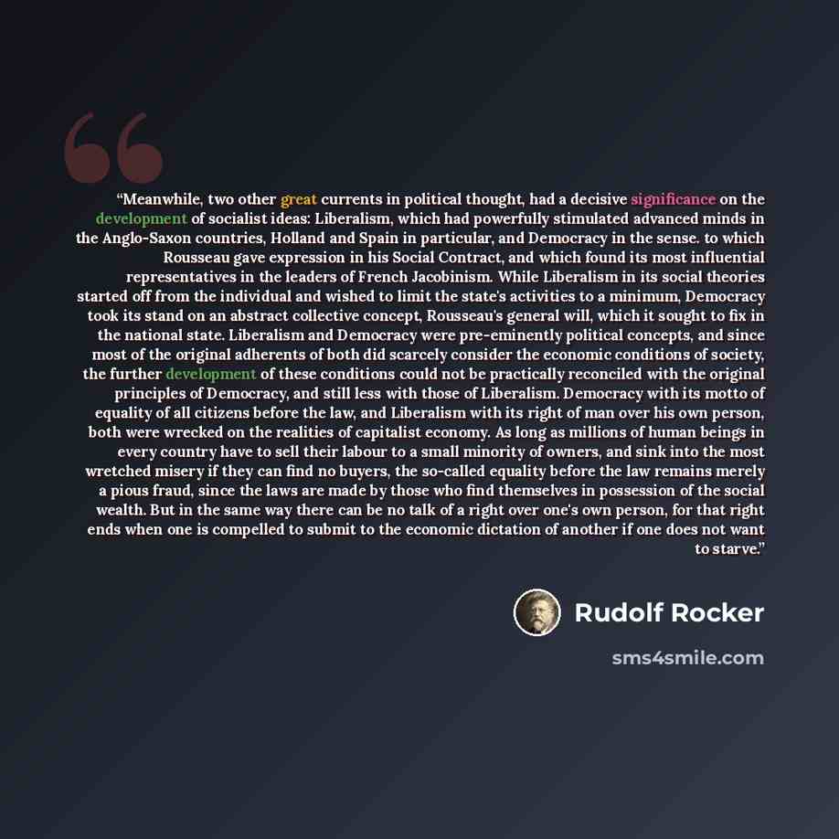“Meanwhile, two other great currents in political thought, had a decisive significance on the development of socialist ideas: Liberalism, which had powerfully stimulated advanced minds in the Anglo-Saxon countries, Holland and Spain in particular, and Democracy in the sense. to which Rousseau gave…” quote by Rudolf Rocker