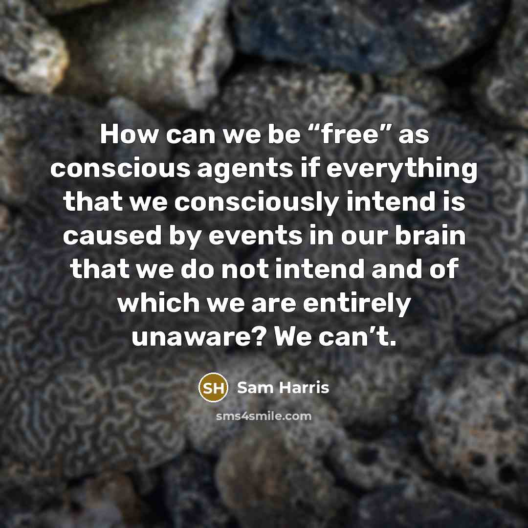 “How can we be “free” as conscious agents if everything that we consciously intend is caused by events in our brain that we do not intend and of which we are entirely unaware? We can’t.” quote by Sam Harris