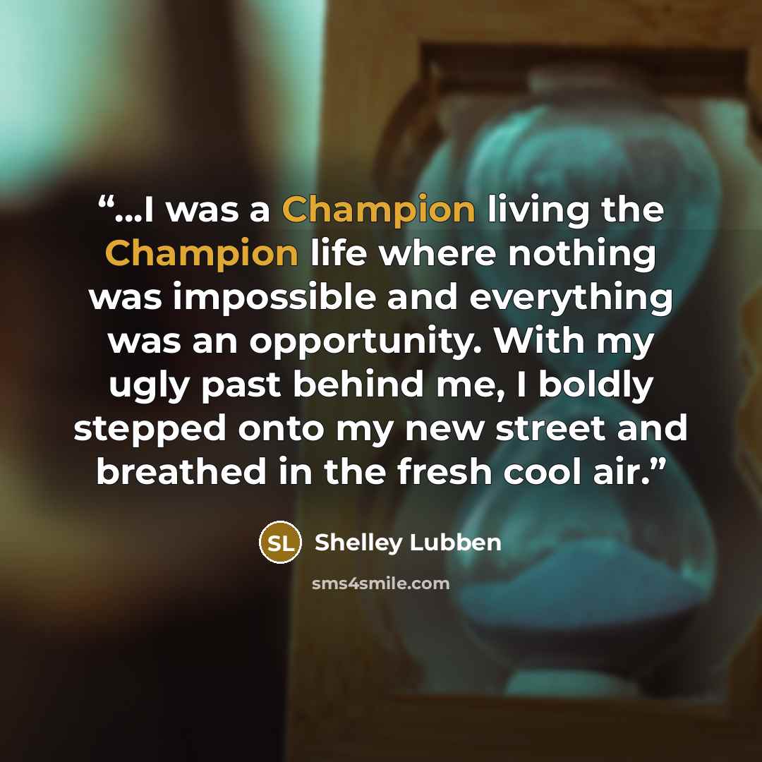 “...I was a Champion living the Champion life where nothing was impossible and everything was an opportunity. With my ugly past behind me, I boldly stepped onto my new street and breathed in the fresh cool air.” quote by Shelley Lubben