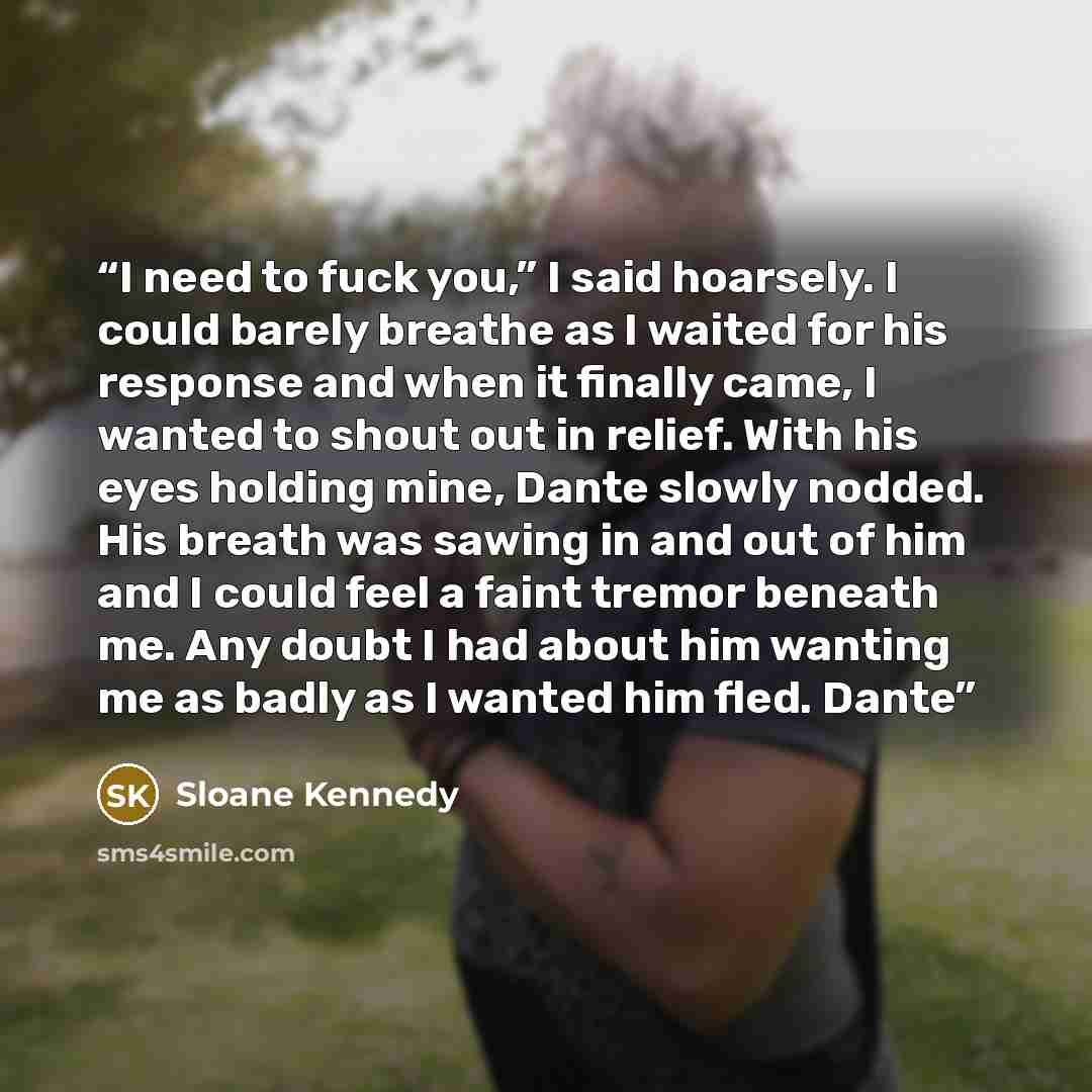 “I need to fuck you,” I said hoarsely. I could barely breathe as I waited for his response and when it finally came, I wanted to shout out in relief. With his eyes holding mine, Dante slowly nodded. His breath was sawing in and out of him and I could feel a faint tremor beneath me. Any doubt I had…” quote by Sloane Kennedy