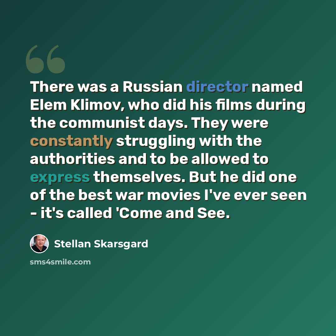“There was a Russian director named Elem Klimov, who did his films during the communist days. They were constantly struggling with the authorities and to be allowed to express themselves. But he did one of the best war movies I've ever seen - it's called 'Come and See.” quote by Stellan Skarsgard