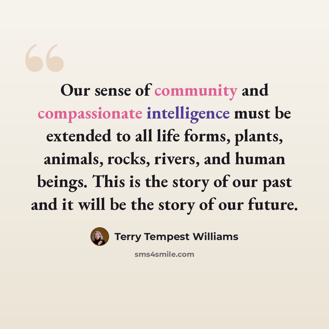 “Our sense of community and compassionate intelligence must be extended to all life forms, plants, animals, rocks, rivers, and human beings. This is the story of our past and it will be the story of our future.” quote by Terry Tempest Williams