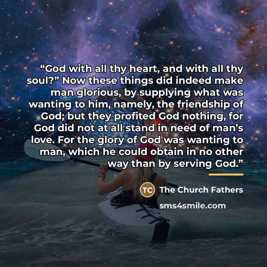 “God with all thy heart, and with all thy soul?” Now these things did indeed make man glorious, by supplying what was wanting to him, namely, the friendship of God; but they profited God nothing, for God did not at all stand in need of man’s love. For the glory of God was wanting to man, which he…” quote by The Church Fathers
