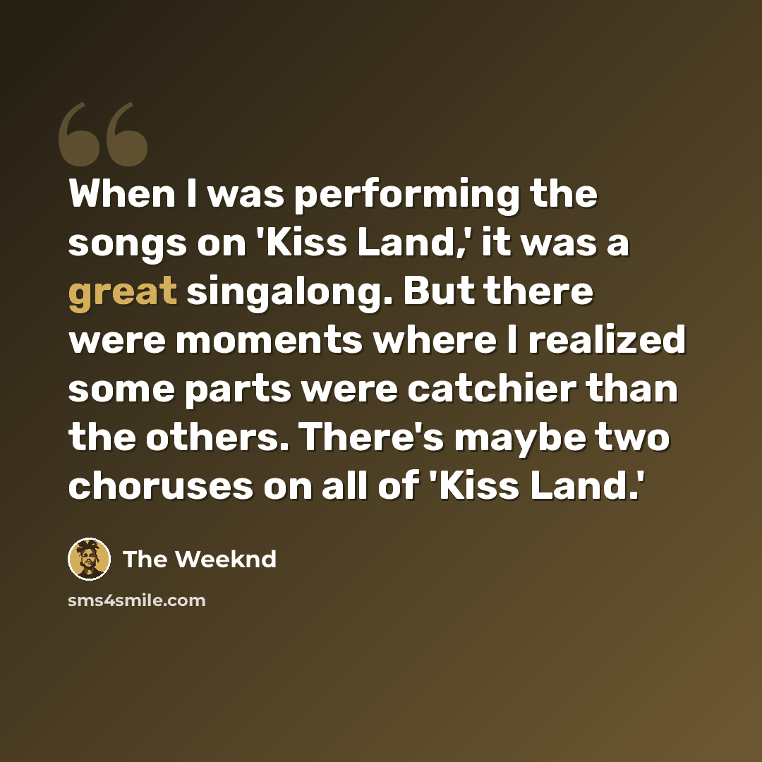 “When I was performing the songs on 'Kiss Land,' it was a great singalong. But there were moments where I realized some parts were catchier than the others. There's maybe two choruses on all of 'Kiss Land.'” quote by The Weeknd