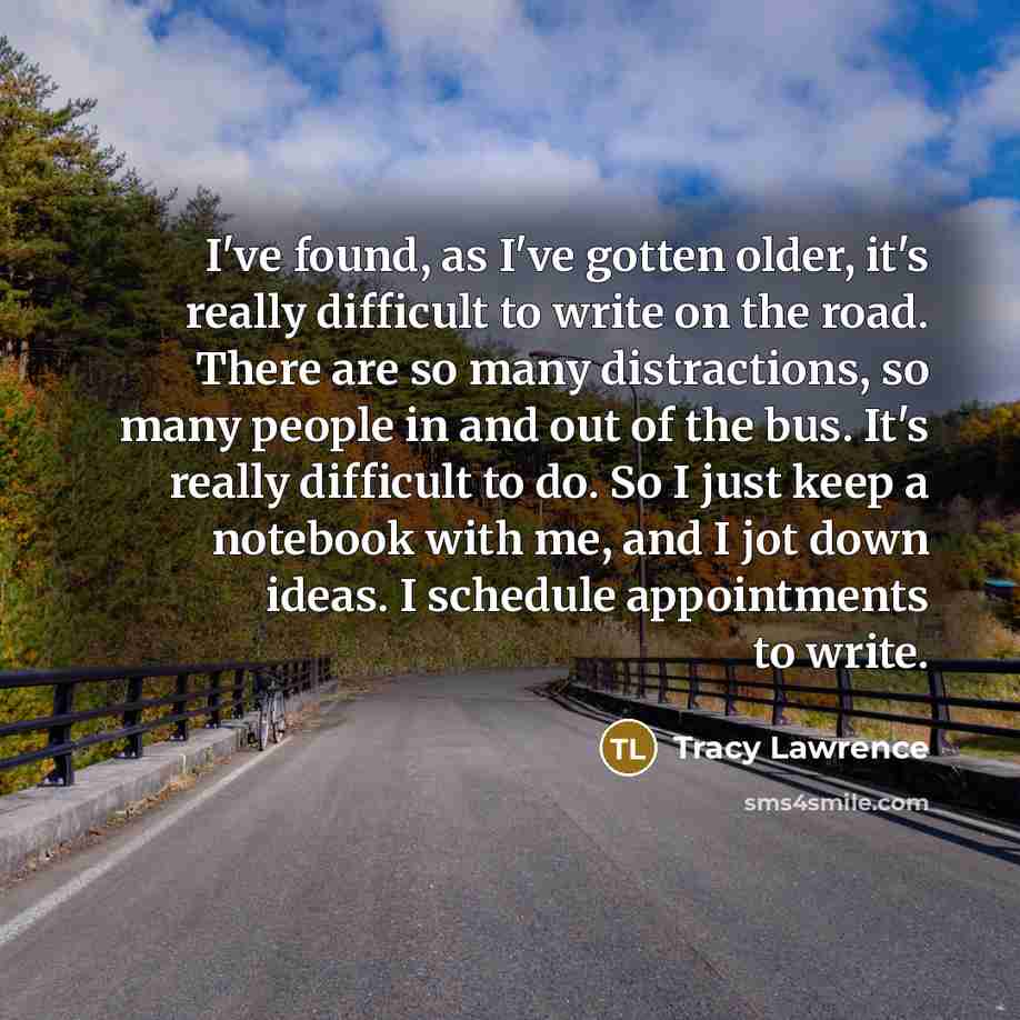 “I've found, as I've gotten older, it's really difficult to write on the road. There are so many distractions, so many people in and out of the bus. It's really difficult to do. So I just keep a notebook with me, and I jot down ideas. I schedule appointments to write.” quote by Tracy Lawrence