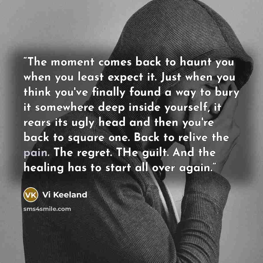 “The moment comes back to haunt you when you least expect it. Just when you think you've finally found a way to bury it somewhere deep inside yourself, it rears its ugly head and then you're back to square one. Back to relive the pain. The regret. THe guilt. And the healing has to start all over…” quote by Vi Keeland