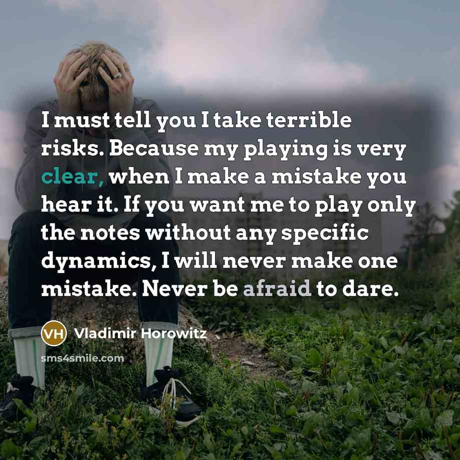 “I must tell you I take terrible risks. Because my playing is very clear, when I make a mistake you hear it. If you want me to play only the notes without any specific dynamics, I will never make one mistake. Never be afraid to dare.” quote by Vladimir Horowitz