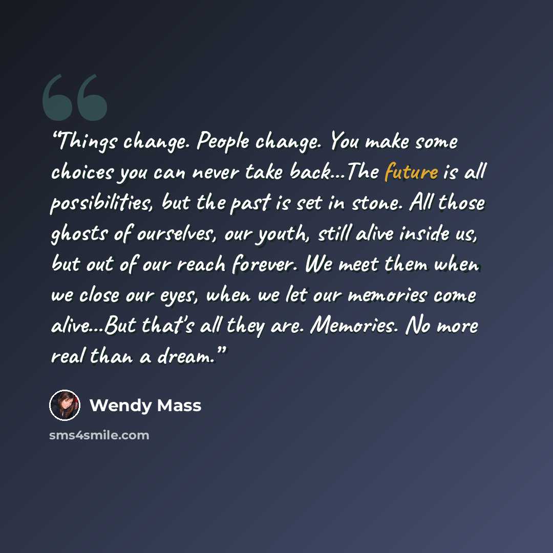 “Things change. People change. You make some choices you can never take back...The future is all possibilities, but the past is set in stone. All those ghosts of ourselves, our youth, still alive inside us, but out of our reach forever. We meet them when we close our eyes, when we let our memories…” quote by Wendy Mass