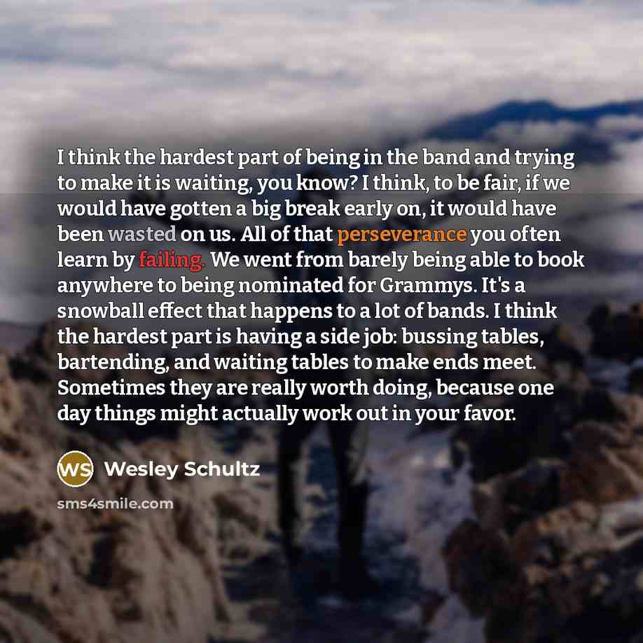 “I think the hardest part of being in the band and trying to make it is waiting, you know? I think, to be fair, if we would have gotten a big break early on, it would have been wasted on us. All of that perseverance you often learn by failing. We went from barely being able to book anywhere to…” quote by Wesley Schultz