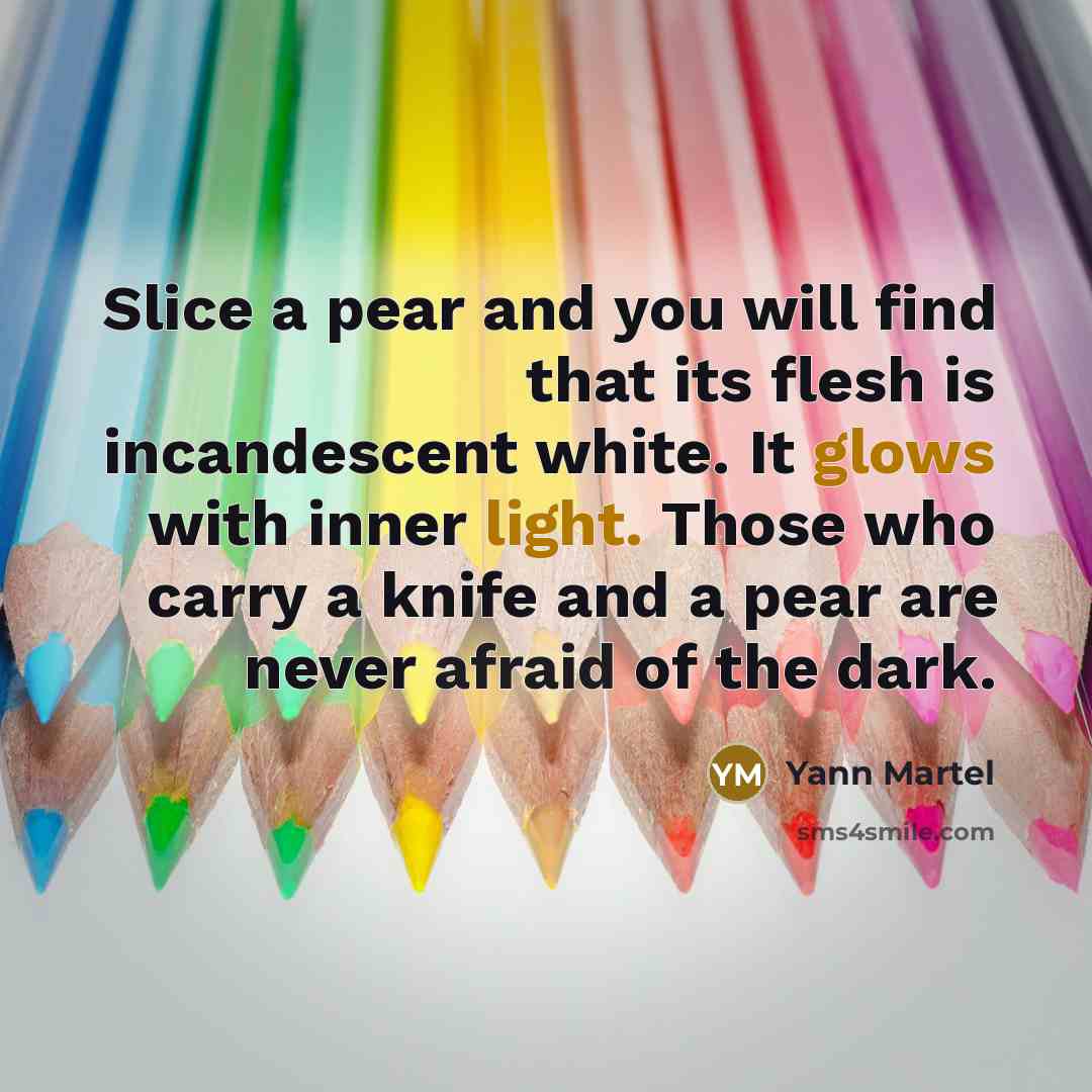 “Slice a pear and you will find that its flesh is incandescent white. It glows with inner light. Those who carry a knife and a pear are never afraid of the dark.” quote by Yann Martel