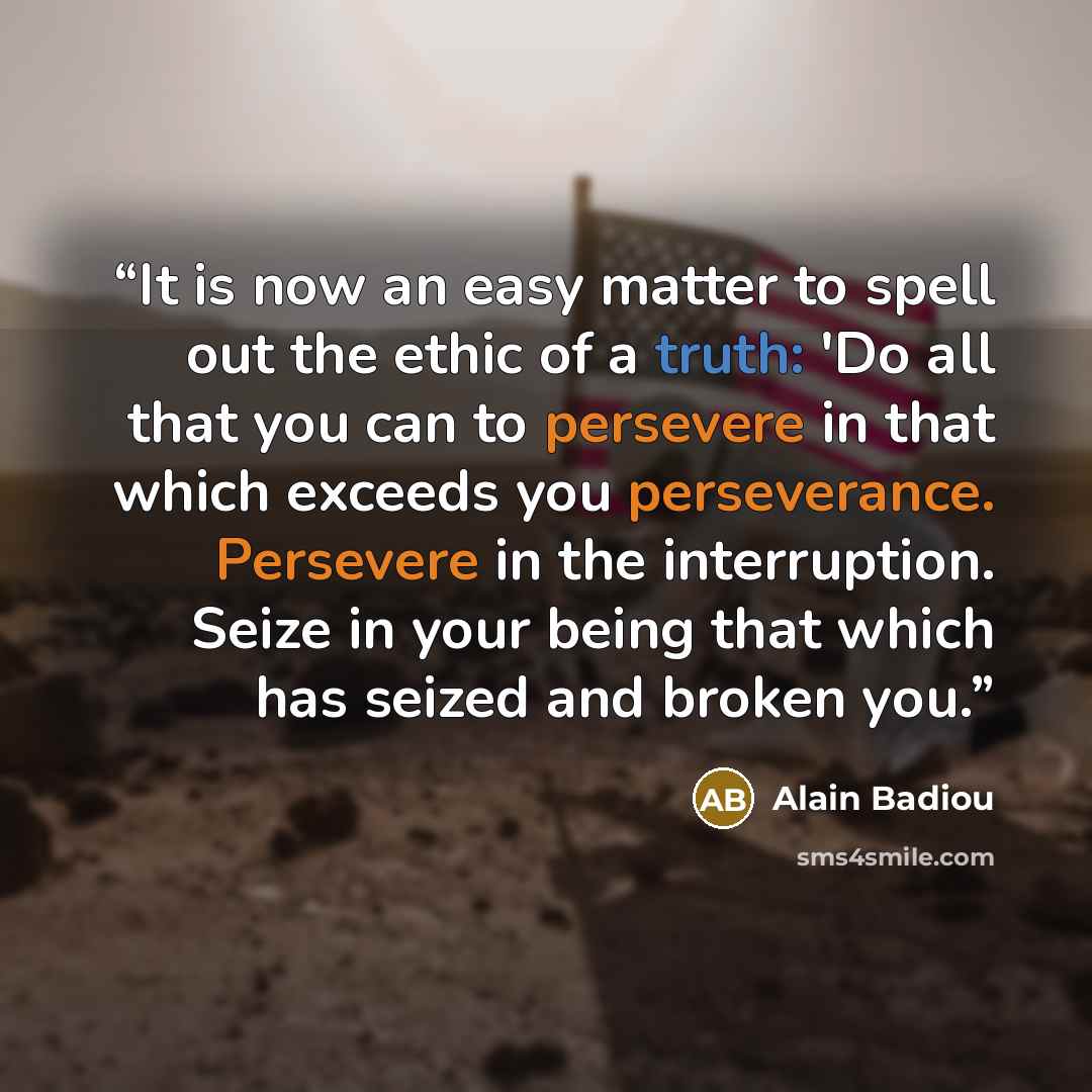 “It is now an easy matter to spell out the ethic of a truth: 'Do all that you can to persevere in that which exceeds you perseverance. Persevere in the interruption. Seize in your being that which has seized and broken you.” quote by Alain Badiou