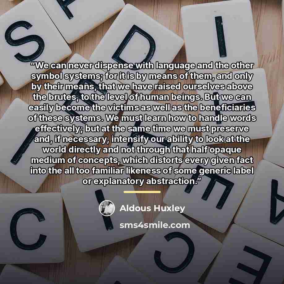 “We can never dispense with language and the other symbol systems; for it is by means of them, and only by their means, that we have raised ourselves above the brutes, to the level of human beings. But we can easily become the victims as well as the beneficiaries of these systems. We must learn how…” quote by Aldous Huxley