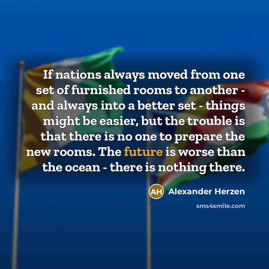 “If nations always moved from one set of furnished rooms to another - and always into a better set - things might be easier, but the trouble is that there is no one to prepare the new rooms. The future is worse than the ocean - there is nothing there.” quote by Alexander Herzen