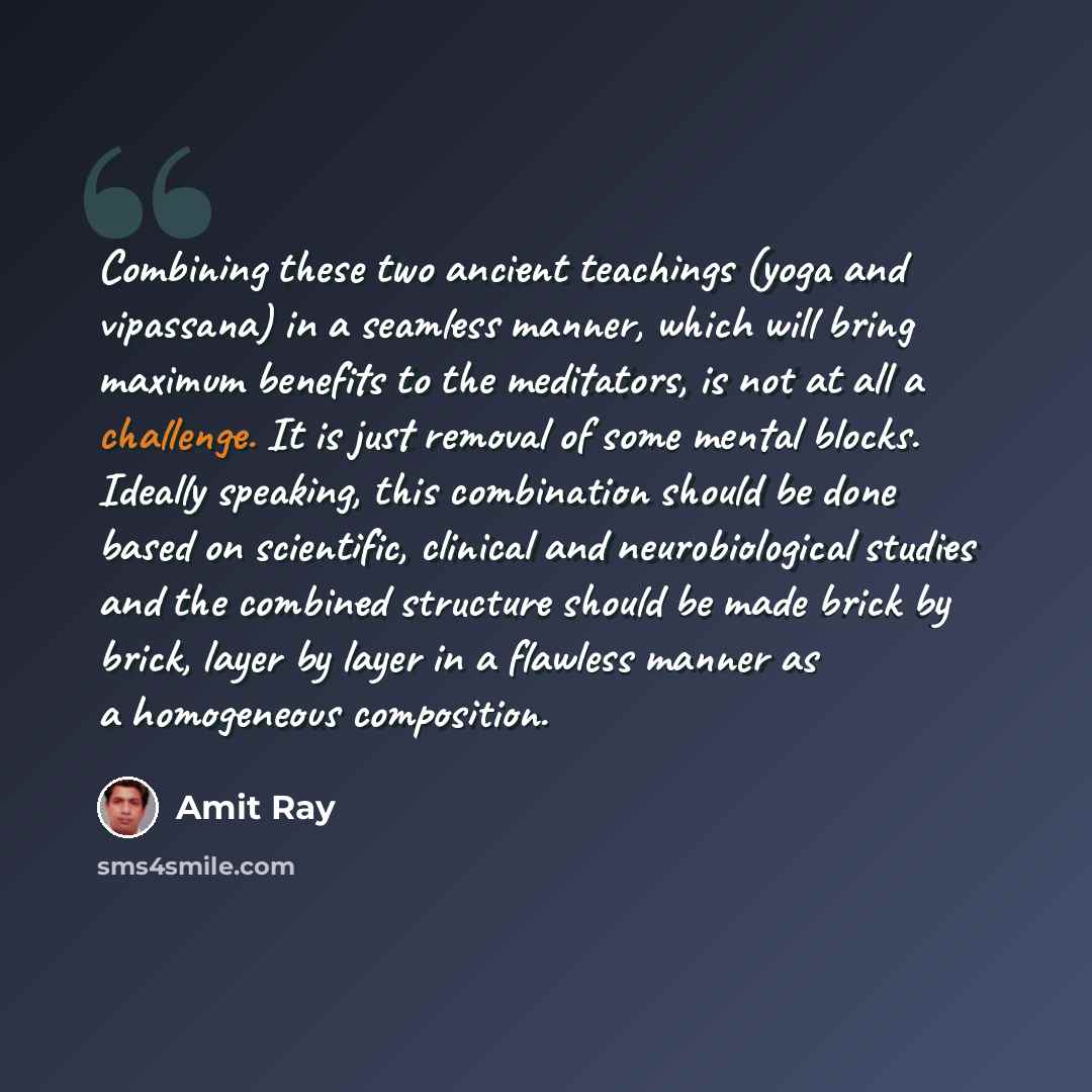 “Combining these two ancient teachings (yoga and vipassana) in a seamless manner, which will bring maximum benefits to the meditators, is not at all a challenge. It is just removal of some mental blocks. Ideally speaking, this combination should be done based on scientific, clinical and…” quote by Amit Ray