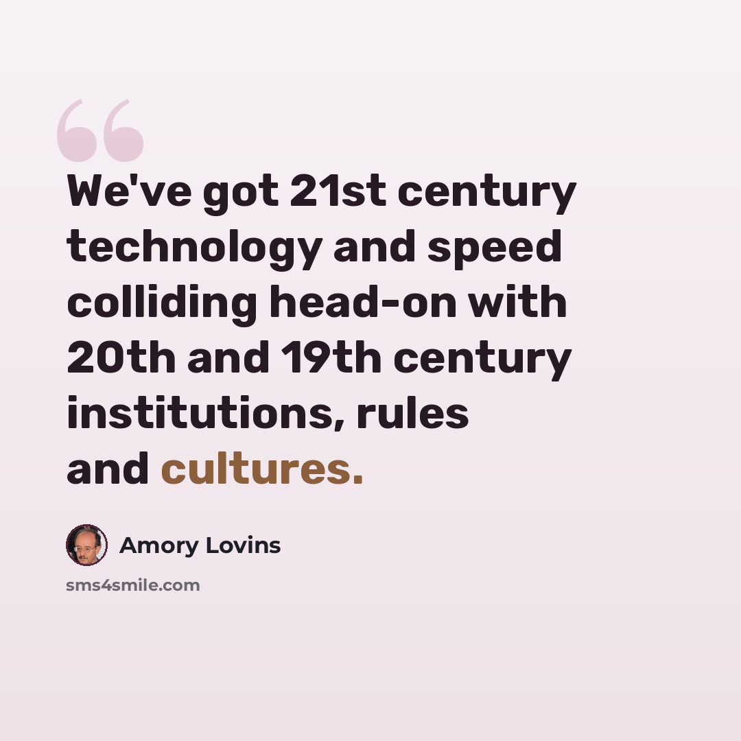 “We've got 21st century technology and speed colliding head-on with 20th and 19th century institutions, rules and cultures.” quote by Amory Lovins