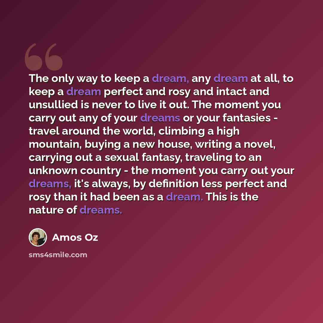 “The only way to keep a dream, any dream at all, to keep a dream perfect and rosy and intact and unsullied is never to live it out. The moment you carry out any of your dreams or your fantasies - travel around the world, climbing a high mountain, buying a new house, writing a novel, carrying out a…” quote by Amos Oz