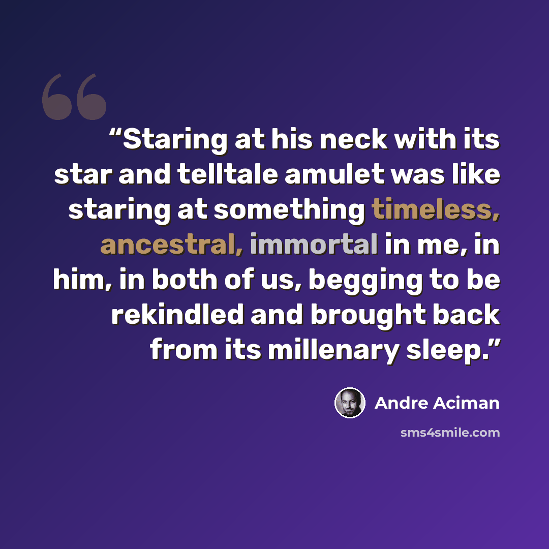 “Staring at his neck with its star and telltale amulet was like staring at something timeless, ancestral, immortal in me, in him, in both of us, begging to be rekindled and brought back from its millenary sleep.” quote by André Aciman
