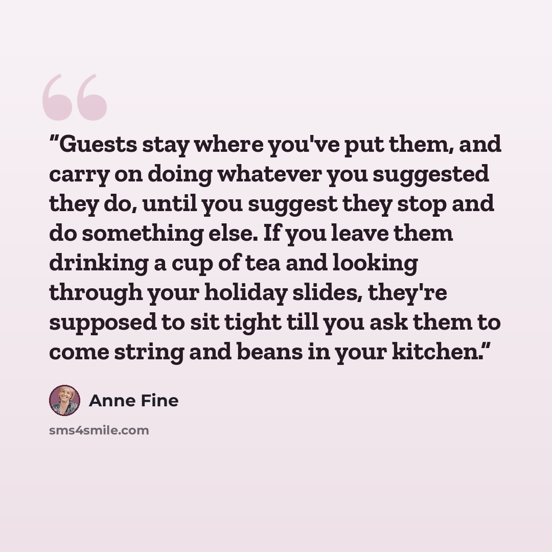 “Guests stay where you've put them, and carry on doing whatever you suggested they do, until you suggest they stop and do something else. If you leave them drinking a cup of tea and looking through your holiday slides, they're supposed to sit tight till you ask them to come string and beans in your…” quote by Anne Fine