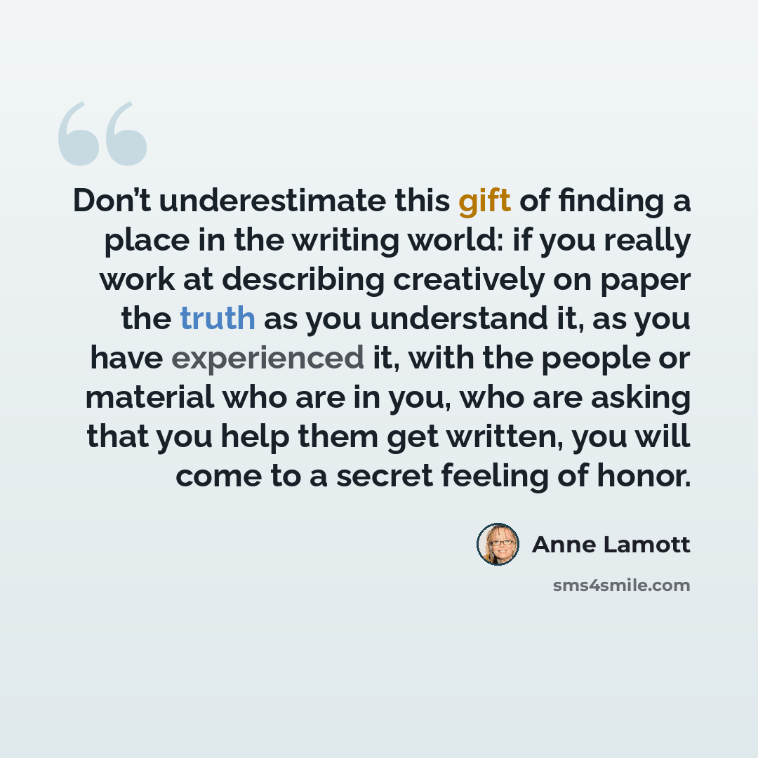 “Don’t underestimate this gift of finding a place in the writing world: if you really work at describing creatively on paper the truth as you understand it, as you have experienced it, with the people or material who are in you, who are asking that you help them get written, you will come to a…” quote by Anne Lamott