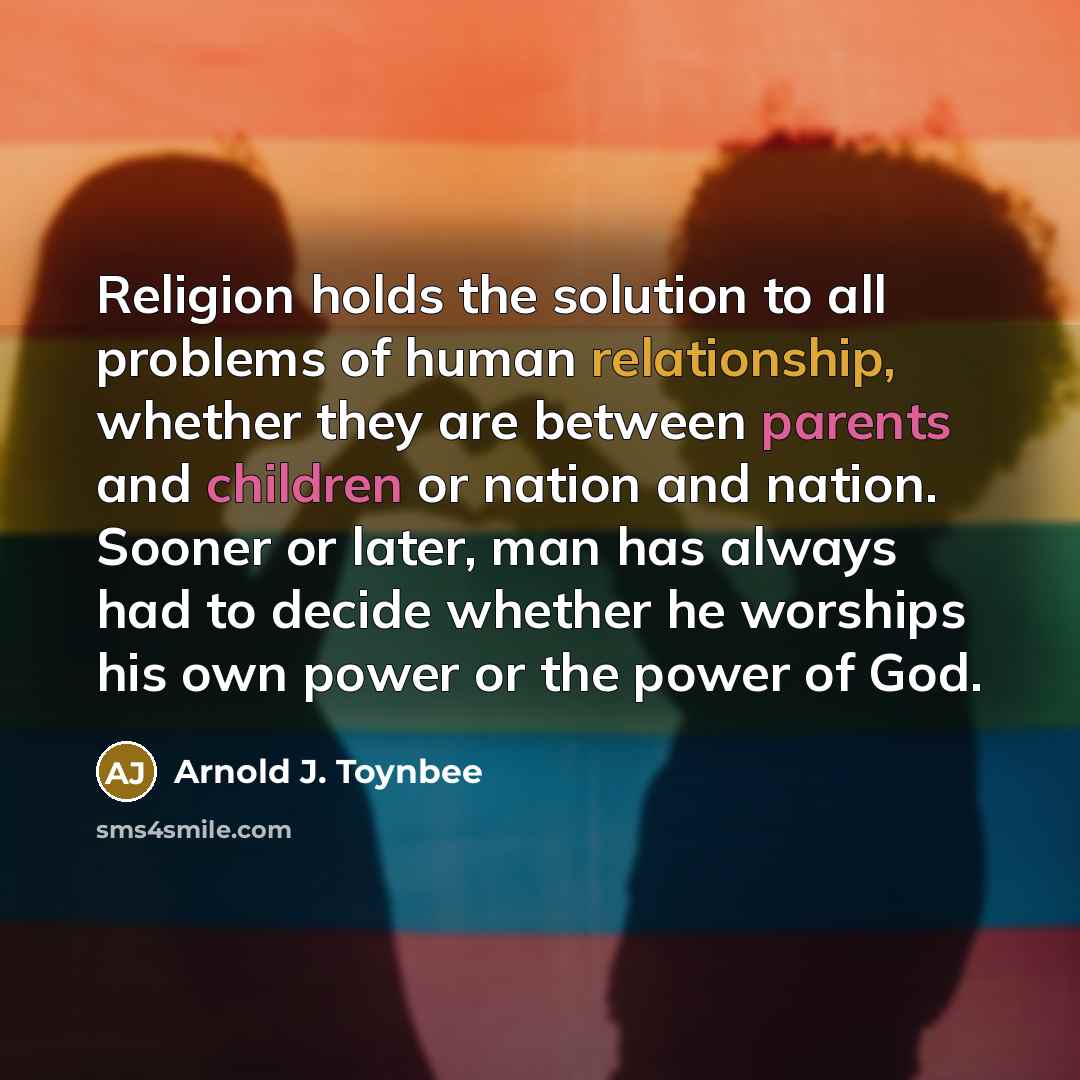 “Religion holds the solution to all problems of human relationship, whether they are between parents and children or nation and nation. Sooner or later, man has always had to decide whether he worships his own power or the power of God.” quote by Arnold J. Toynbee