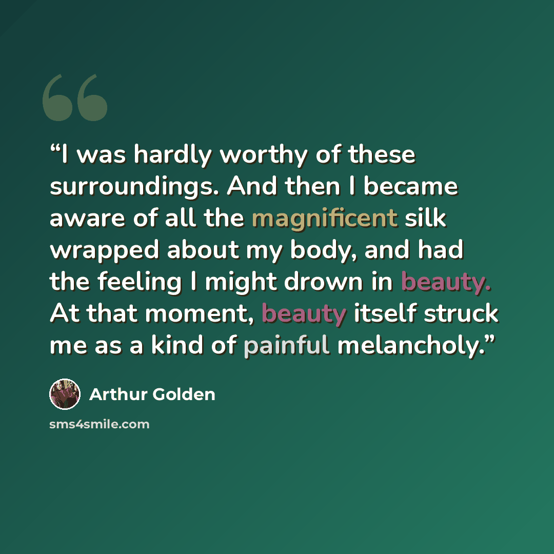 “I was hardly worthy of these surroundings. And then I became aware of all the magnificent silk wrapped about my body, and had the feeling I might drown in beauty. At that moment, beauty itself struck me as a kind of painful melancholy.” quote by Arthur Golden