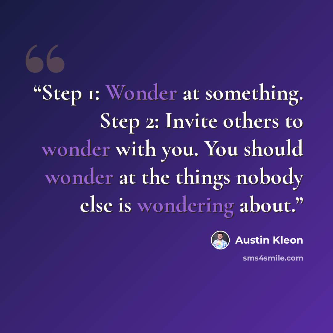 “Step 1: Wonder at something. Step 2: Invite others to wonder with you. You should wonder at the things nobody else is wondering about.” quote by Austin Kleon
