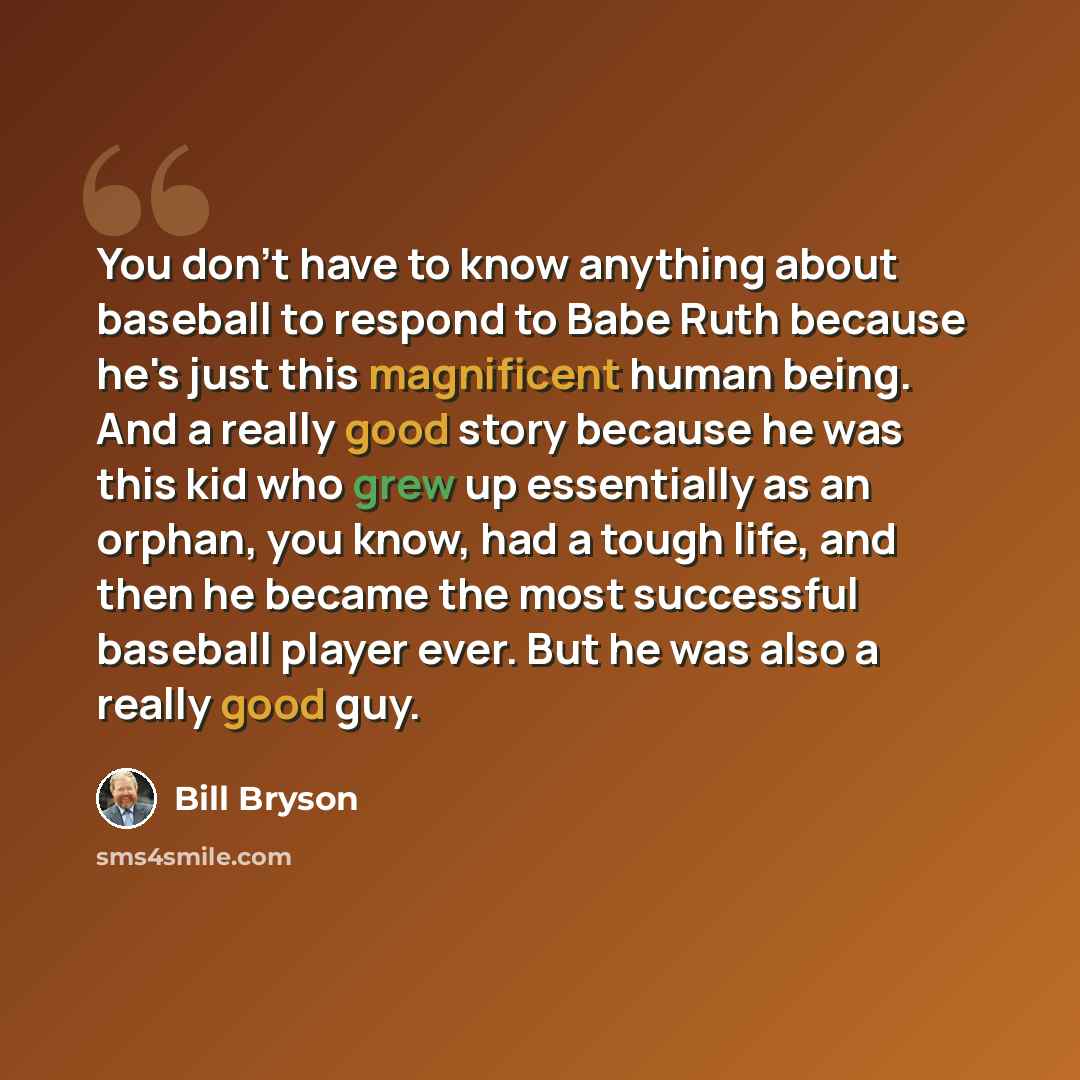 “You don't have to know anything about baseball to respond to Babe Ruth because he's just this magnificent human being. And a really good story because he was this kid who grew up essentially as an orphan, you know, had a tough life, and then he became the most successful baseball player ever. But…” quote by Bill Bryson