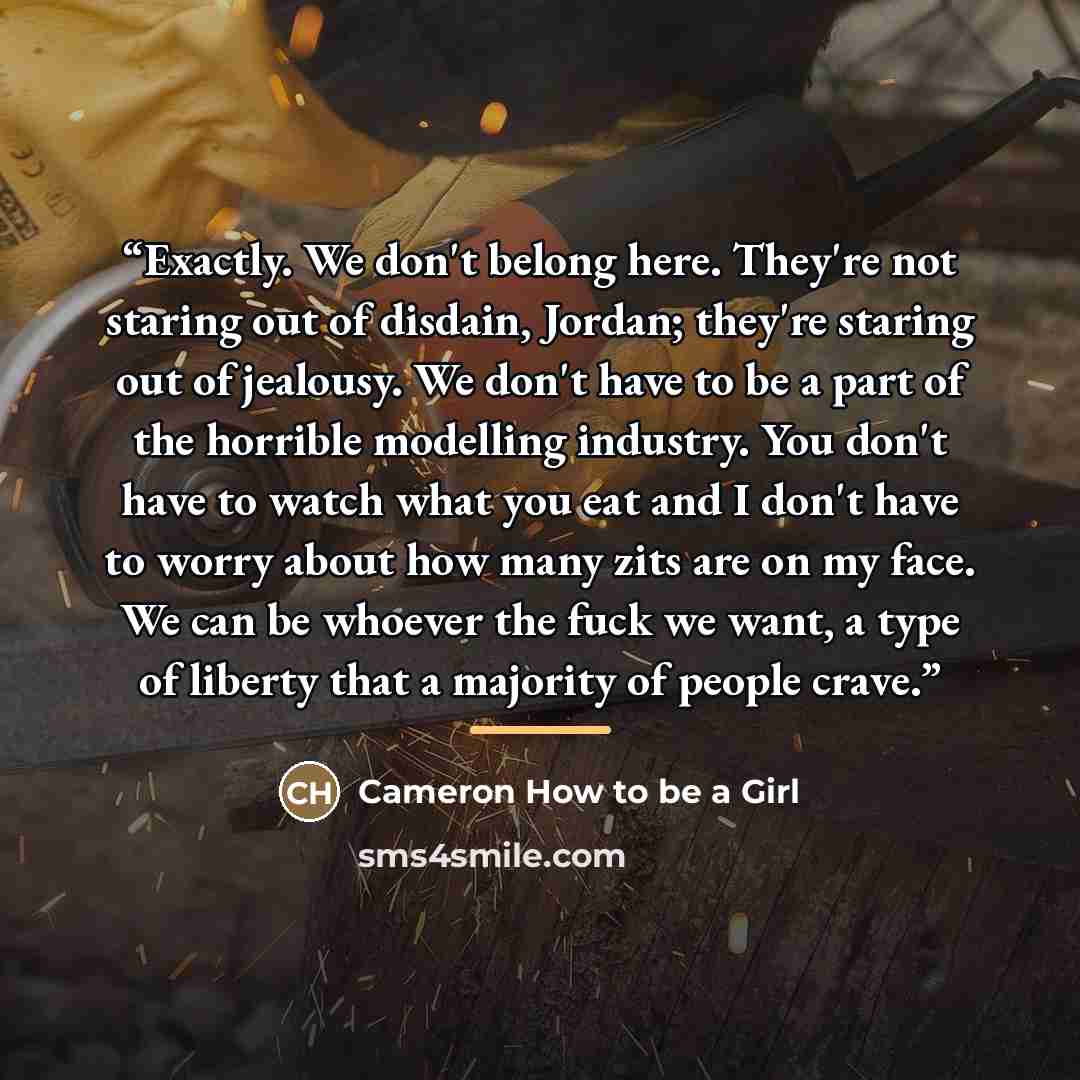 “Exactly. We don't belong here. They're not staring out of disdain, Jordan; they're staring out of jealousy. We don't have to be a part of the horrible modelling industry. You don't have to watch what you eat and I don't have to worry about how many zits are on my face. We can be whoever the fuck…” quote by Cameron How to be a Girl