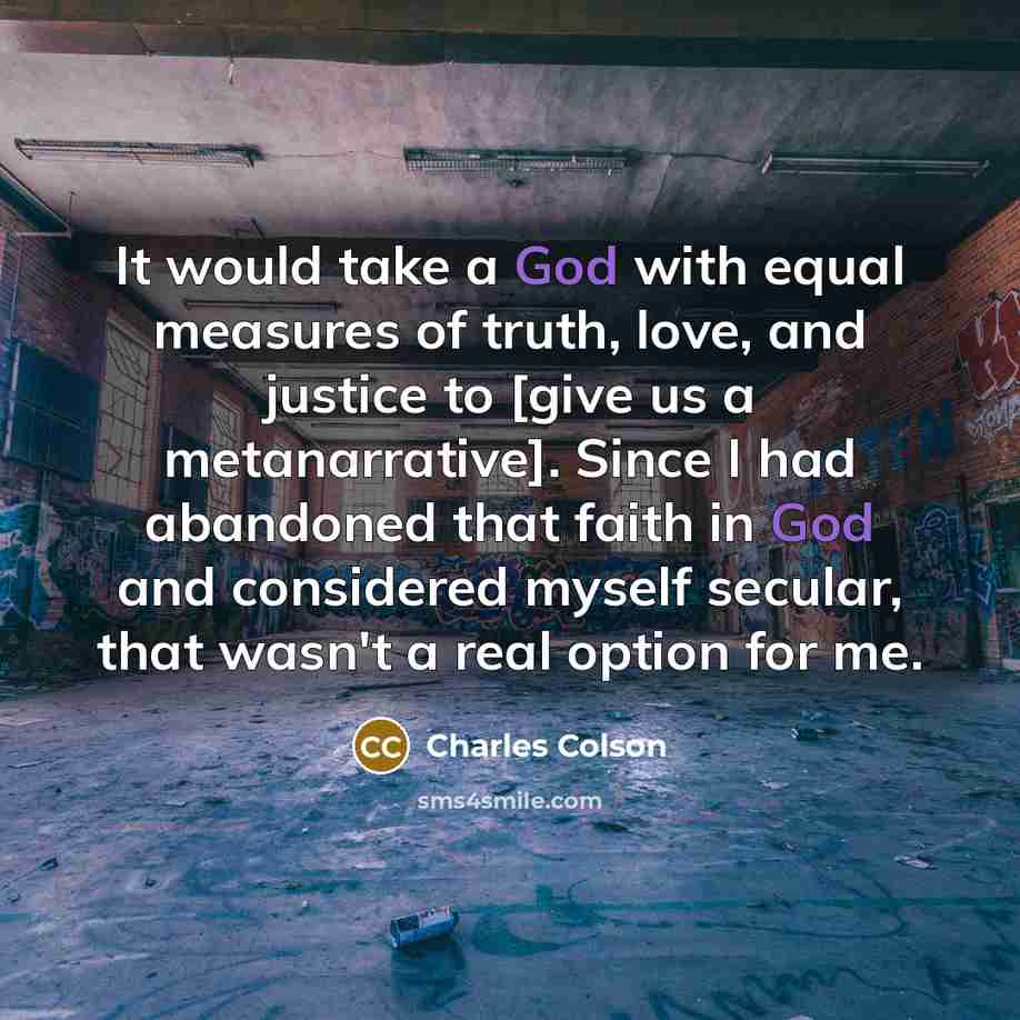 “It would take a God with equal measures of truth, love, and justice to [give us a metanarrative]. Since I had abandoned that faith in God and considered myself secular, that wasn't a real option for me.” quote by Charles Colson