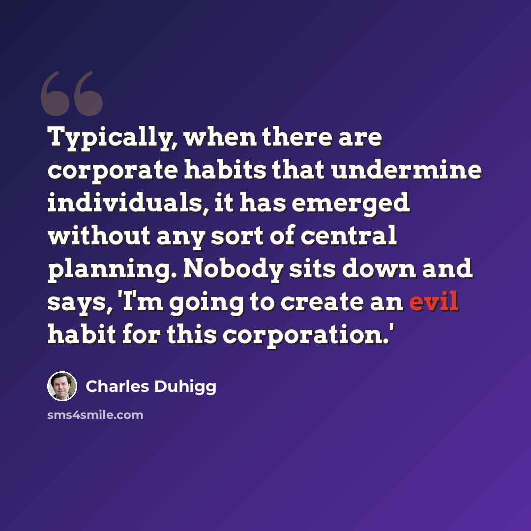 “Typically, when there are corporate habits that undermine individuals, it has emerged without any sort of central planning. Nobody sits down and says, 'I'm going to create an evil habit for this corporation.'” quote by Charles Duhigg