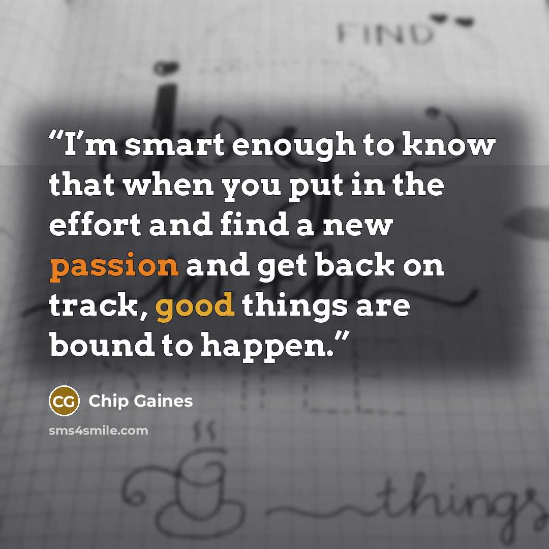 “I’m smart enough to know that when you put in the effort and find a new passion and get back on track, good things are bound to happen.” quote by Chip Gaines