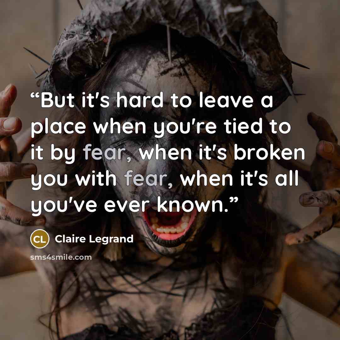 “But it's hard to leave a place when you're tied to it by fear, when it's broken you with fear, when it's all you've ever known.” quote by Claire Legrand