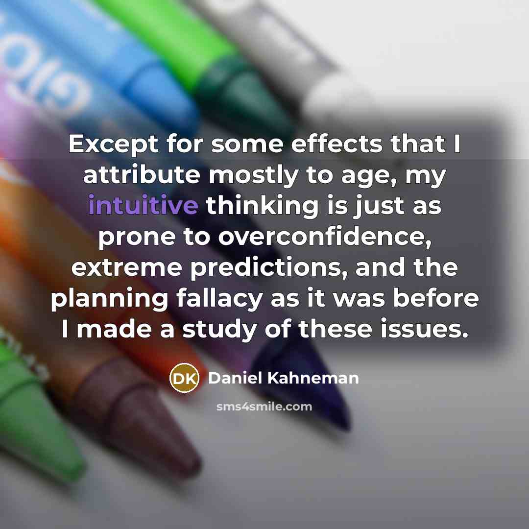 “Except for some effects that I attribute mostly to age, my intuitive thinking is just as prone to overconfidence, extreme predictions, and the planning fallacy as it was before I made a study of these issues.” quote by Daniel Kahneman