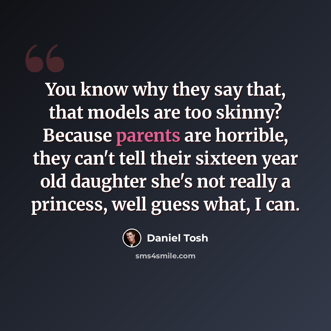 “You know why they say that, that models are too skinny? Because parents are horrible, they can't tell their sixteen year old daughter she's not really a princess, well guess what, I can.” quote by Daniel Tosh