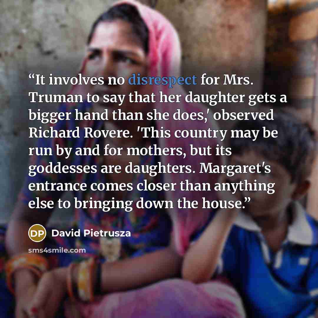 “It involves no disrespect for Mrs. Truman to say that her daughter gets a bigger hand than she does,' observed Richard Rovere. 'This country may be run by and for mothers, but its goddesses are daughters. Margaret's entrance comes closer than anything else to bringing down the house.” quote by David Pietrusza
