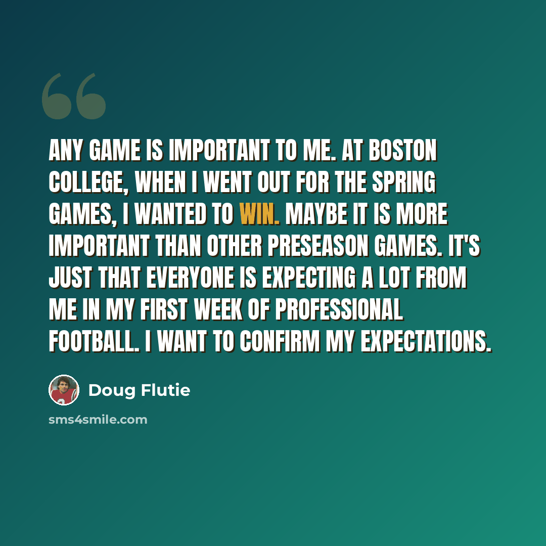“Any game is important to me. At Boston College, when I went out for the spring games, I wanted to win. Maybe it is more important than other preseason games. It's just that everyone is expecting a lot from me in my first week of professional football. I want to confirm my expectations.” quote by Doug Flutie