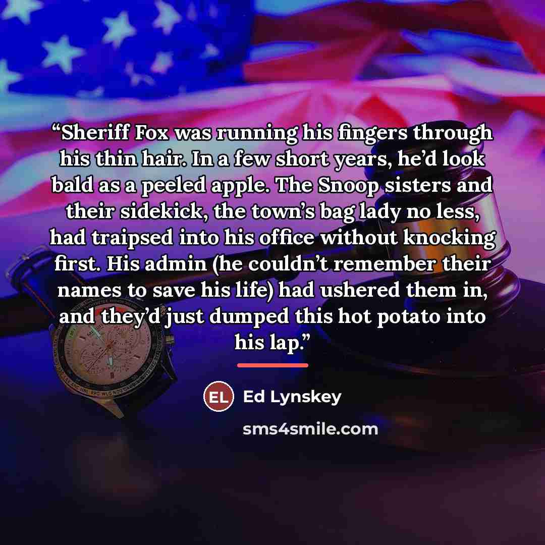 “Sheriff Fox was running his fingers through his thin hair. In a few short years, he’d look bald as a peeled apple. The Snoop sisters and their sidekick, the town’s bag lady no less, had traipsed into his office without knocking first. His admin (he couldn’t remember their names to save his life)…” quote by Ed Lynskey