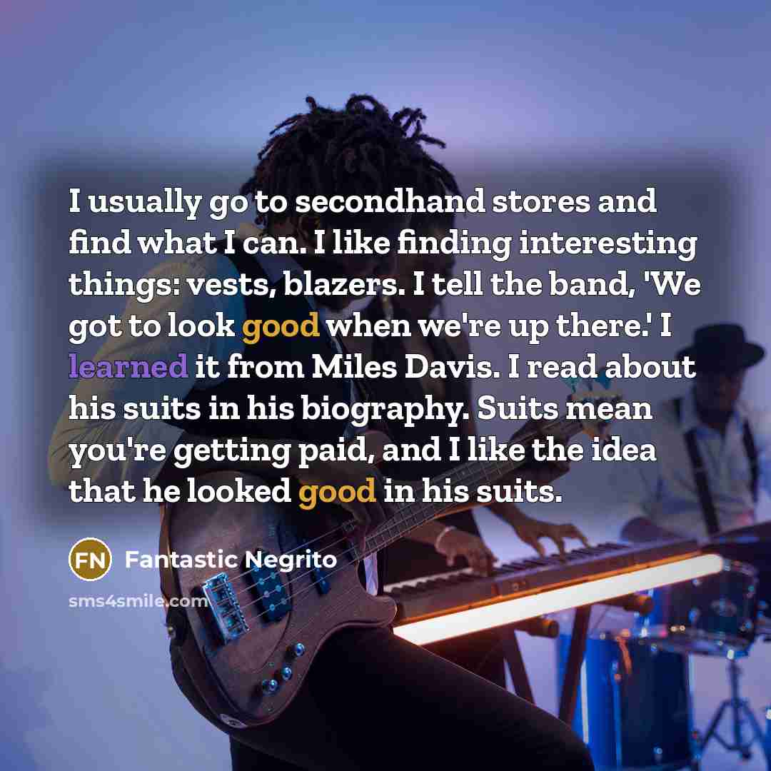 “I usually go to secondhand stores and find what I can. I like finding interesting things: vests, blazers. I tell the band, 'We got to look good when we're up there.' I learned it from Miles Davis. I read about his suits in his biography. Suits mean you're getting paid, and I like the idea that he…” quote by Fantastic Negrito