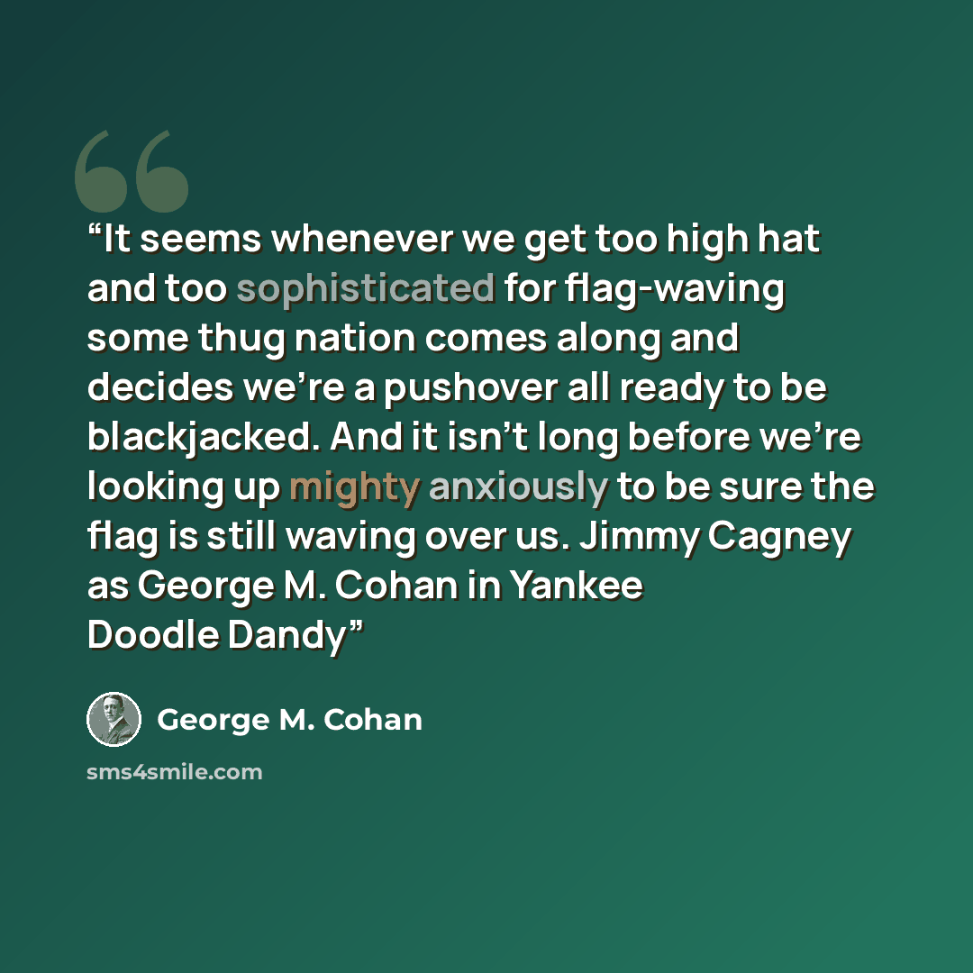 “It seems whenever we get too high hat and too sophisticated for flag-waving some thug nation comes along and decides we're a pushover all ready to be blackjacked. And it isn't long before we're looking up mighty anxiously to be sure the flag is still waving over us. Jimmy Cagney as George M. Cohan…” quote by George M. Cohan