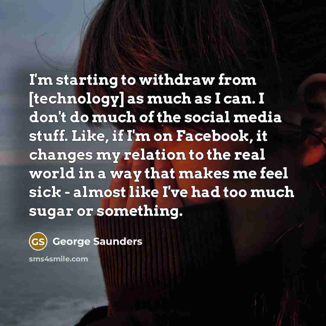 “I'm starting to withdraw from [technology] as much as I can. I don't do much of the social media stuff. Like, if I'm on Facebook, it changes my relation to the real world in a way that makes me feel sick - almost like I've had too much sugar or something.” quote by George Saunders