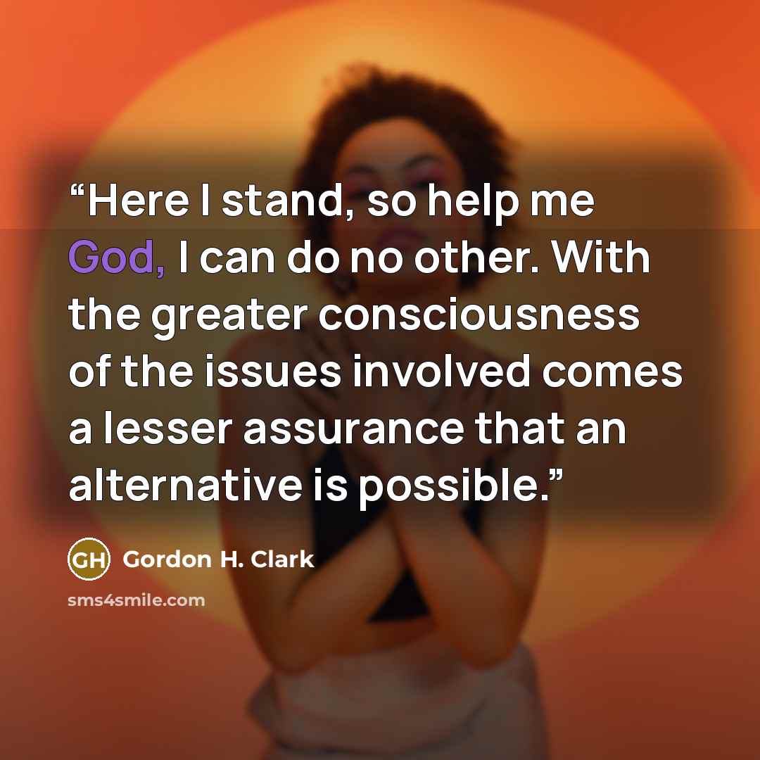 “Here I stand, so help me God, I can do no other. With the greater consciousness of the issues involved comes a lesser assurance that an alternative is possible.” quote by Gordon H. Clark