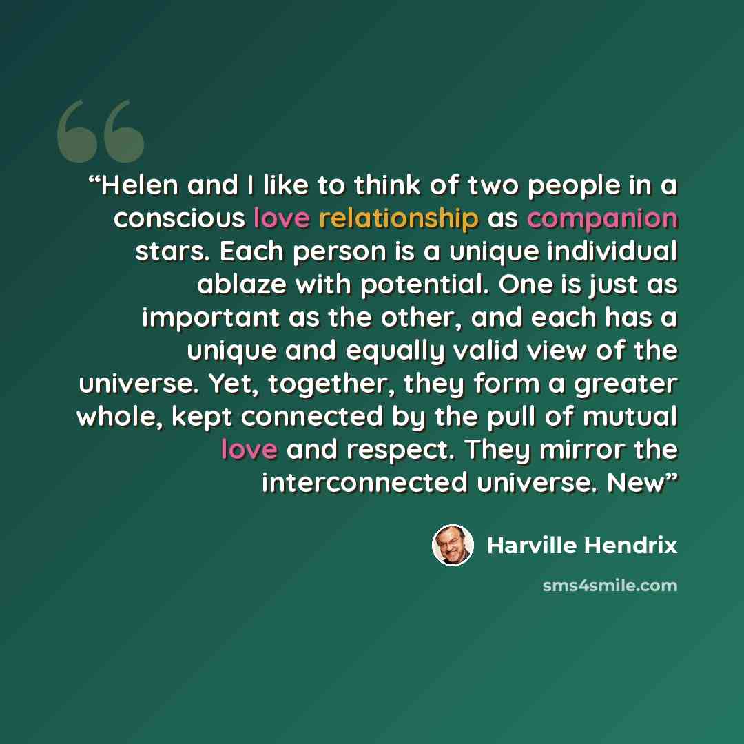 “Helen and I like to think of two people in a conscious love relationship as companion stars. Each person is a unique individual ablaze with potential. One is just as important as the other, and each has a unique and equally valid view of the universe. Yet, together, they form a greater whole, kept…” quote by Harville Hendrix