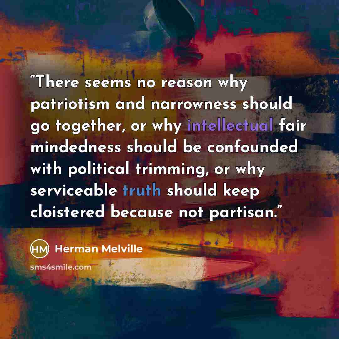 “There seems no reason why patriotism and narrowness should go together, or why intellectual fair mindedness should be confounded with political trimming, or why serviceable truth should keep cloistered because not partisan.” quote by Herman Melville