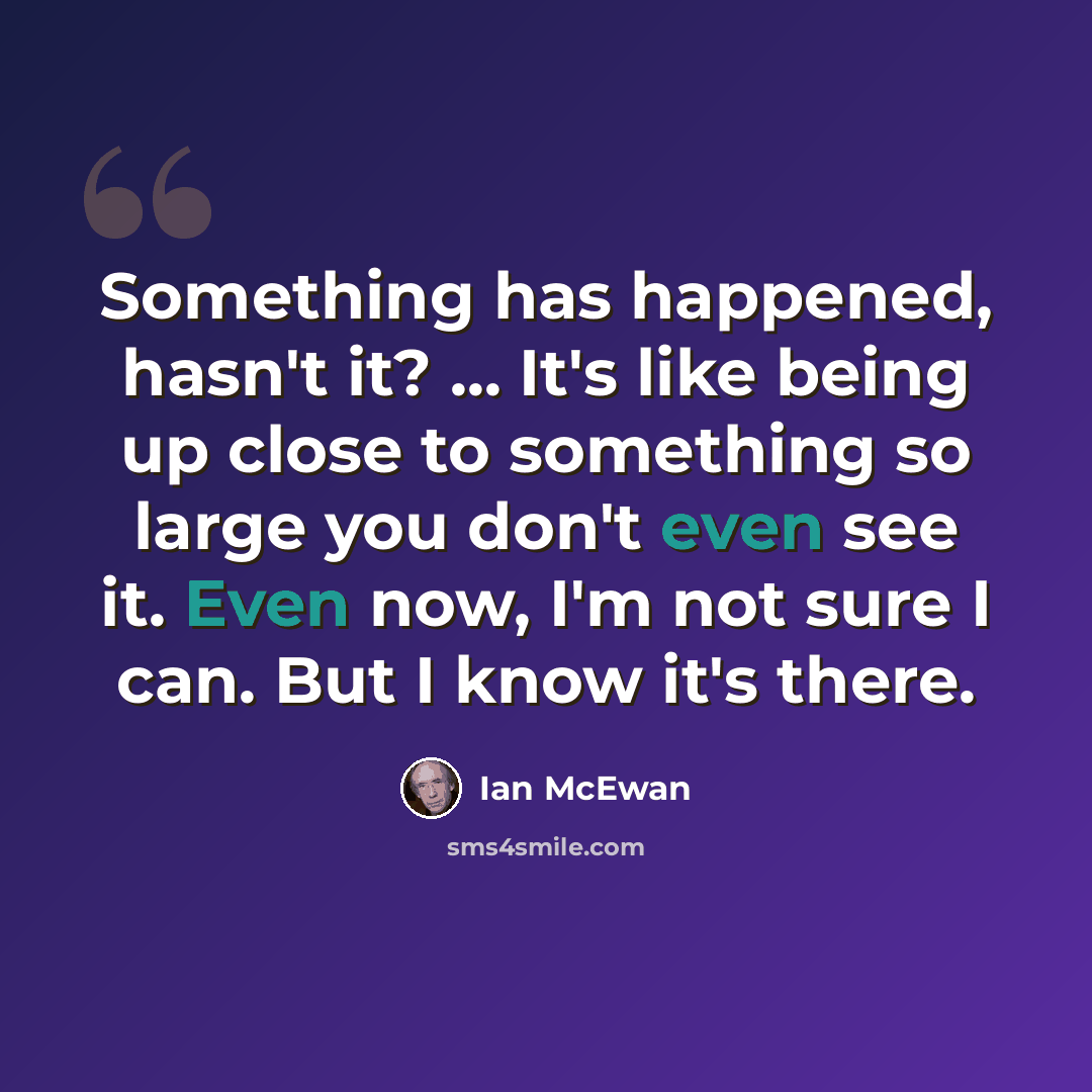 “Something has happened, hasn't it? ... It's like being up close to something so large you don't even see it. Even now, I'm not sure I can. But I know it's there.” quote by Ian Mcewan