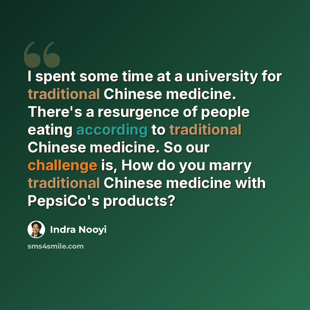 “I spent some time at a university for traditional Chinese medicine. There's a resurgence of people eating according to traditional Chinese medicine. So our challenge is, How do you marry traditional Chinese medicine with PepsiCo's products?” quote by Indra Nooyi