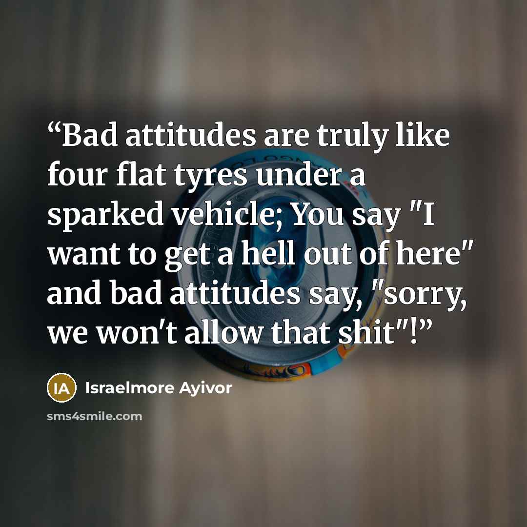 “Bad attitudes are truly like four flat tyres under a sparked vehicle; You say "I want to get a hell out of here" and bad attitudes say, "sorry, we won't allow that shit"!” quote by Israelmore Ayivor
