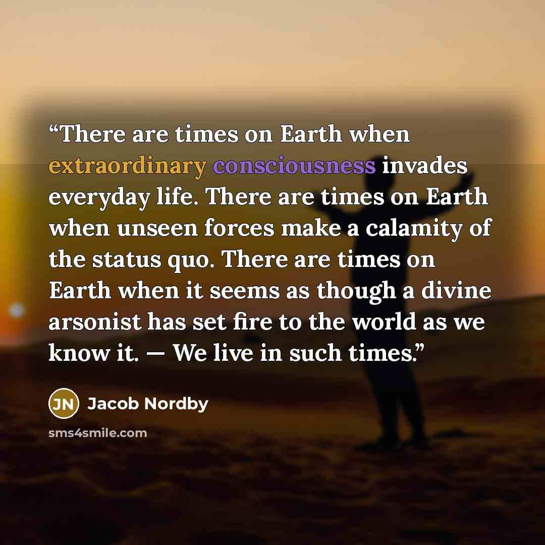 “There are times on Earth when extraordinary consciousness invades everyday life. There are times on Earth when unseen forces make a calamity of the status quo. There are times on Earth when it seems as though a divine arsonist has set fire to the world as we know it. — We live in such times.” quote by Jacob Nordby
